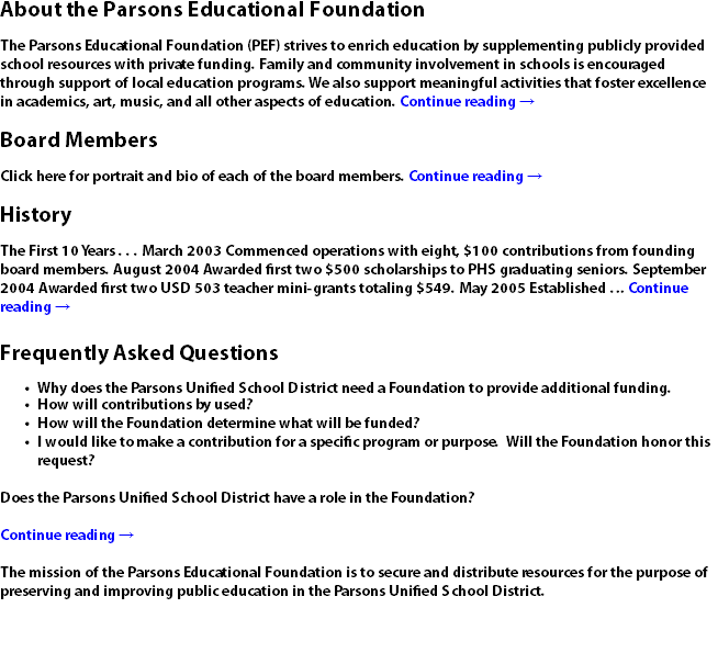 About the Parsons Educational Foundation The Parsons Educational Foundation (PEF) strives to enrich education by supplementing publicly provided school resources with private funding. Family and community involvement in schools is encouraged through support of local education programs. We also support meaningful activities that foster excellence in academics, art, music, and all other aspects of education. Continue reading → Board Members Click here for portrait and bio of each of the board members. Continue reading → History The First 10 Years . . . March 2003 Commenced operations with eight, $100 contributions from founding board members. August 2004 Awarded first two $500 scholarships to PHS graduating seniors. September 2004 Awarded first two USD 503 teacher mini-grants totaling $549. May 2005 Established … Continue reading → Frequently Asked Questions Why does the Parsons Unified School District need a Foundation to provide additional funding. How will contributions by used? How will the Foundation determine what will be funded? I would like to make a contribution for a specific program or purpose. Will the Foundation honor this request? Does the Parsons Unified School District have a role in the Foundation? Continue reading → The mission of the Parsons Educational Foundation is to secure and distribute resources for the purpose of preserving and improving public education in the Parsons Unified School District.